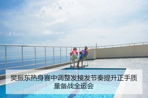 樊振东热身赛中调整发接发节奏提升正手质量备战全运会